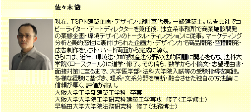 佐々木徹。現在、TSPN建築企画・デザイン・設計室代表。一級建築士。広告会社でコピーライター・アートディレクターを兼任後、独立系事務所で商業施設開発の業務企画・環境デザインのトータル・ディレクションに従事。マーケティング分析と美的感性に裏付けられた企画力・デザイン力で商品開発・空間開発・広告制作をソフト・ハード両面から完成に導く。さらには、近年、環境法・知的財産法分野の法的問題に関心を持ち、法科大学院（ロースクール）に進学・修了。その傍ら、数学から小論文・志望理由書・面接対策に至るまで、大学医学部・法科大学院入試等の受験指導を実践。多様な経験に基づき、理系・文系分野を横断・融合させた独自の方法論に信頼が厚、く、評価が高い。大阪大学工学部建築工学科 卒業。大阪大学大学院工学研究科建築工学選考 修了（工学博士）。早稲田大学大学院法務研究科　修了（法務博士）