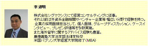 李 道明。株式会社シグマクシスにて経営コンサルティングに従事。それ以前は外資系金融機関やベンチャー企業等幅広い分野で経験を持つ。企業の採用面接担当として、個人面接、グループディスカッション、ケースインタビュー、プレゼン評価等を多数実施。また海外留学に関するアドバイス経験も豊富。慶應義塾大学法学部法律学科卒。米国バブソン大学経営大学院修了（MBA）